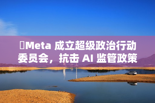 Meta 成立超级政治行动委员会,抗击 AI 监管政策 Meta 成立超级政治行动委员会,抗击 AI 监管政策