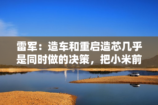 雷军：造车和重启造芯几乎是同时做的决策，把小米前十年攒下的家底全押上了