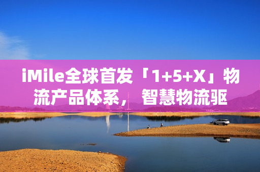 iMile全球首发「1+5+X」物流产品体系， 智慧物流驱动配送革新