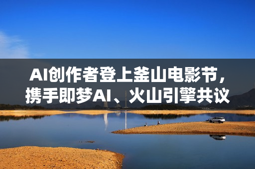 AI创作者登上釜山电影节，携手即梦AI、火山引擎共议“未来影像”
