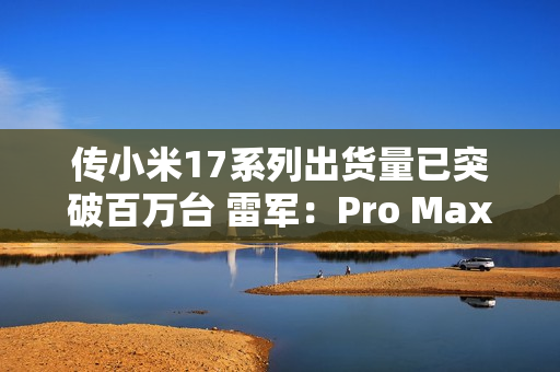 传小米17系列出货量已突破百万台 雷军：Pro Max已断货