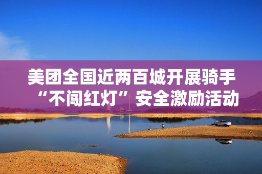 美团全国近两百城开展骑手“不闯红灯”安全激励活动，1 亿元奖金池落地