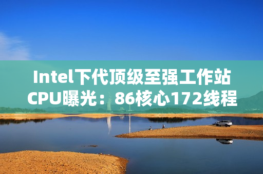 Intel下代顶级至强工作站CPU曝光:86核心172线程!换了新接口 Intel下代顶级至强工作站CPU曝光:86核心172线程!换了新接口