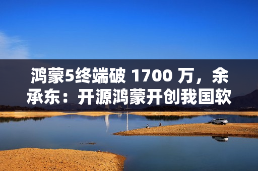 鸿蒙5终端破 1700 万，余承东：开源鸿蒙开创我国软件发展史的奇迹