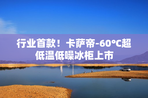 行业首款!卡萨帝-60℃超低温低噪冰柜上市 行业首款!卡萨帝-60℃超低温低噪冰柜上市