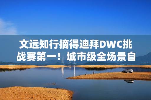 文远知行摘得迪拜DWC挑战赛第一！城市级全场景自动驾驶解决方案成夺冠关键