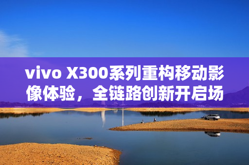 vivo X300系列重构移动影像体验，全链路创新开启场景化创作新时代