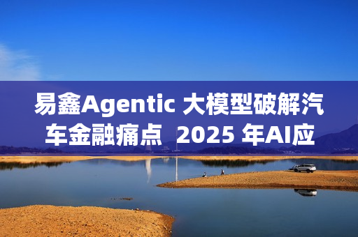 易鑫Agentic 大模型破解汽车金融痛点  2025 年AI应用登榜成行业范本