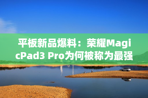 平板新品爆料：荣耀MagicPad3 Pro为何被称为最强性能平板