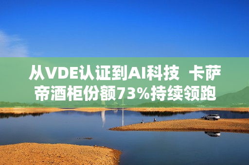 从VDE认证到AI科技  卡萨帝酒柜份额73%持续领跑