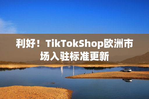 利好！TikTokShop欧洲市场入驻标准更新