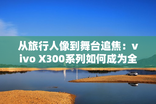 从旅行人像到舞台追焦:vivo X300系列如何成为全场景旗舰拍照利器 从旅行人像到舞台追焦:vivo X300系列如何成为全场景旗舰拍照利器