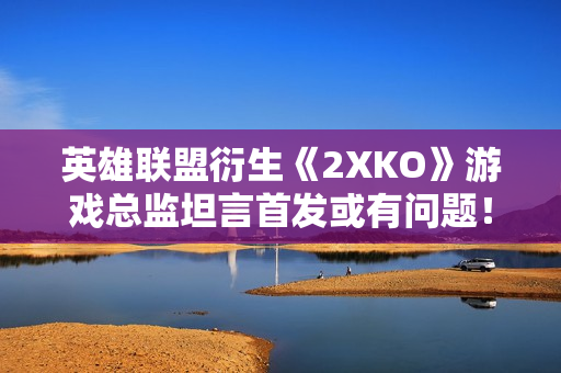 英雄联盟衍生《2XKO》游戏总监坦言首发或有问题！承诺长期优化完善