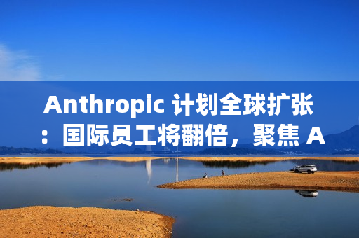 Anthropic 计划全球扩张：国际员工将翻倍，聚焦 AI 市场