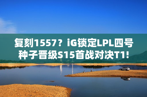 复刻1557？iG锁定LPL四号种子晋级S15首战对决T1!