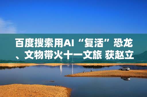 百度搜索用AI“复活”恐龙、文物带火十一文旅 获赵立坚点赞