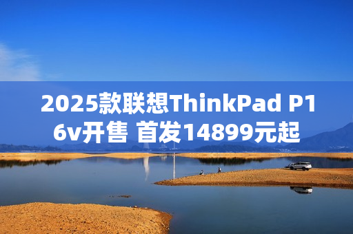2025款联想ThinkPad P16v开售 首发14899元起