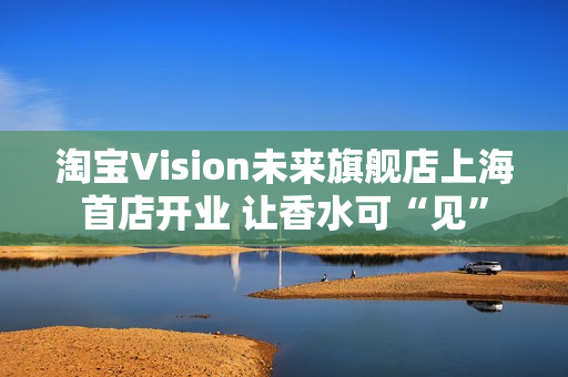 淘宝Vision未来旗舰店上海首店开业 让香水可“见”