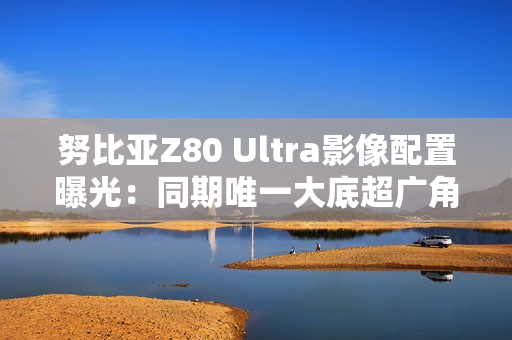 努比亚Z80 Ultra影像配置曝光：同期唯一大底超广角
