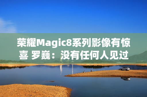 荣耀Magic8系列影像有惊喜 罗巍：没有任何人见过 属于绝密