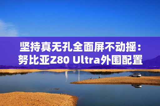 坚持真无孔全面屏不动摇：努比亚Z80 Ultra外围配置曝光