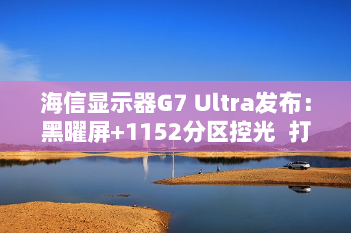 海信显示器G7 Ultra发布：黑曜屏+1152分区控光  打造3K价位画质天花板