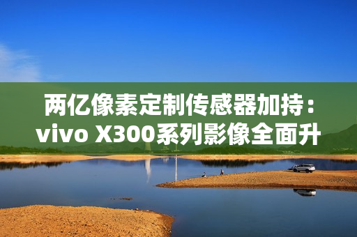 两亿像素定制传感器加持:vivo X300系列影像全面升级 两亿像素定制传感器加持:vivo X300系列影像全面升级