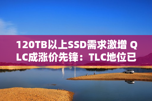 120TB以上SSD需求激增 QLC成涨价先锋:TLC地位已不稳 120TB以上SSD需求激增 QLC成涨价先锋:TLC地位已不稳