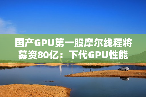 国产GPU第一股摩尔线程将募资80亿：下代GPU性能提升多达8倍