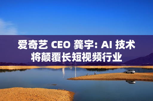 爱奇艺 CEO 龚宇: AI 技术将颠覆长短视频行业