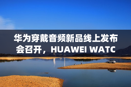 华为穿戴音频新品线上发布会召开，HUAWEI WATCH GT 6、FreeClip 2等新品亮相