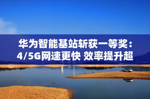 华为智能基站斩获一等奖：4/5G网速更快 效率提升超30倍