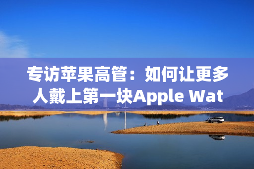 专访苹果高管：如何让更多人戴上第一块Apple Watch？