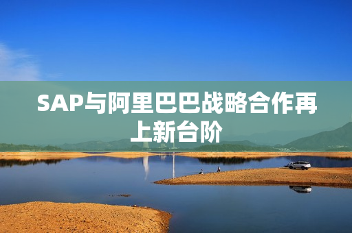 SAP与阿里巴巴战略合作再上新台阶 SAP与阿里巴巴战略合作再上新台阶