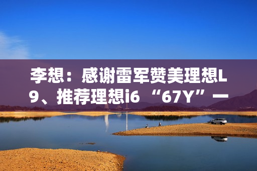李想：感谢雷军赞美理想L9、推荐理想i6 “67Y”一起加电