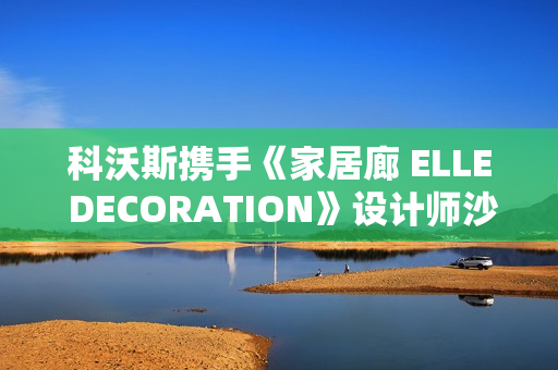 科沃斯携手《家居廊 ELLE DECORATION》设计师沙龙：全嵌美学开启未来家居新生态