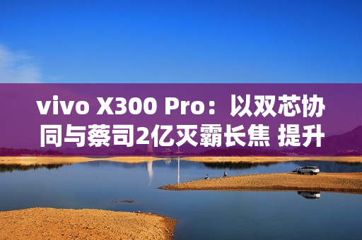 vivo X300 Pro：以双芯协同与蔡司2亿灭霸长焦 提升2025旗舰拍照新标准