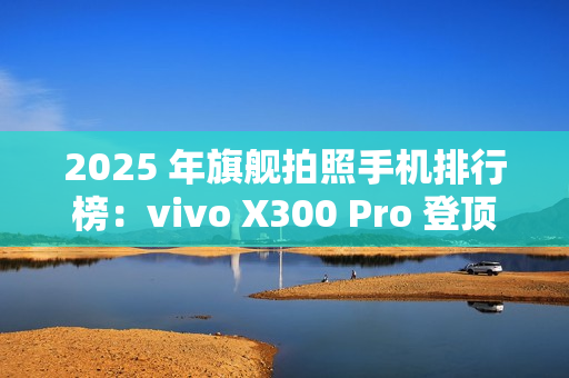 2025 年旗舰拍照手机排行榜：vivo X300 Pro 登顶