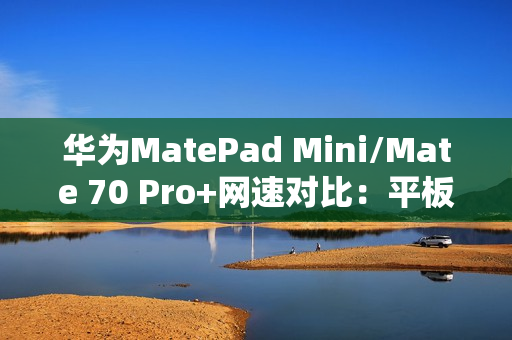 华为MatePad Mini/Mate 70 Pro+网速对比：平板在电信网络下优势明显