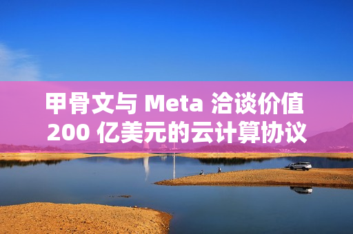 甲骨文与 Meta 洽谈价值 200 亿美元的云计算协议