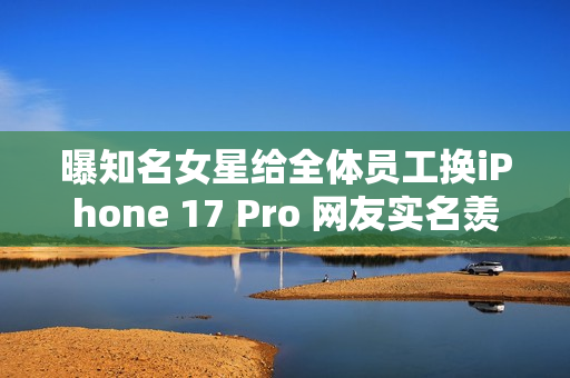 曝知名女星给全体员工换iPhone 17 Pro 网友实名羡慕