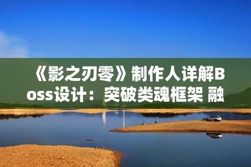 《影之刃零》制作人详解Boss设计：突破类魂框架 融入格斗游戏AI机制