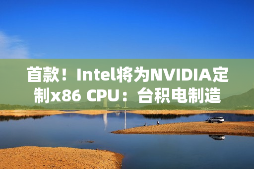 首款！Intel将为NVIDIA定制x86 CPU：台积电制造