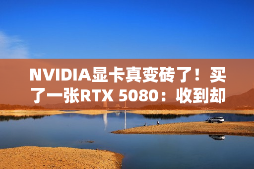 NVIDIA显卡真变砖了！买了一张RTX 5080：收到却是真砖块