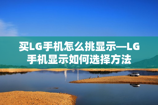 买LG手机怎么挑显示—LG手机显示如何选择方法