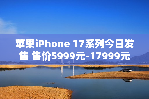 苹果iPhone 17系列今日发售 售价5999元-17999元 苹果iPhone 17系列今日发售 售价5999元-17999元