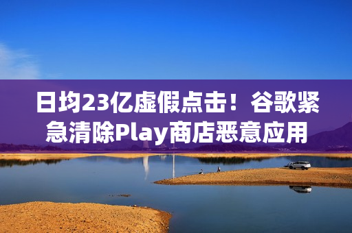 日均23亿虚假点击！谷歌紧急清除Play商店恶意应用