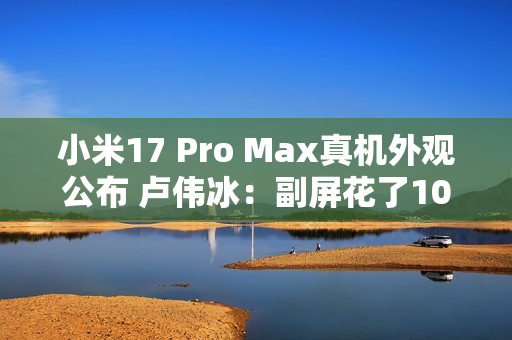小米17 Pro Max真机外观公布 卢伟冰：副屏花了10亿