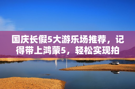 国庆长假5大游乐场推荐，记得带上鸿蒙5，轻松实现拍照自由！