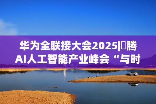 华为全联接大会2025|昇腾AI人工智能产业峰会“与时代，共昇腾”